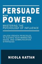 Persuade with Power: Mastering the Psychology of Influence - Unlock Proven Principles to Elevate Your Marketing, Sales, and Communication Strategies: Mastering the Psychology of Influence
