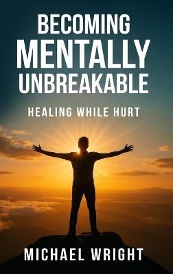 Becoming Mentally Unbreakable: Healing While Hurt - Michael A Wright - cover