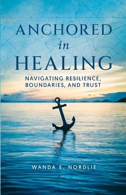 Anchored in Healing: Navigating Resilience, Boundaries, and Trust - Wanda E Nordlie - cover