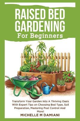 Raised Bed Gardening For Beginners: Transform Your Garden Into A Thriving Oasis With Expert Tips On Choosing Bed Type, Soil Preparation, Mastering Pest Control And More! - Michelle M Damiani - cover