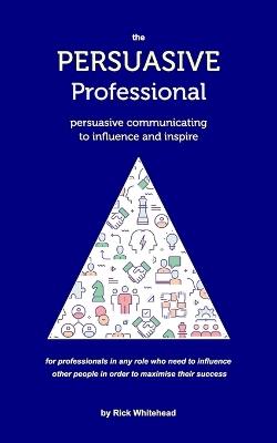 The Persuasive Professional: Persuasive communicating to influence and inspire - Rick Whitehead - cover