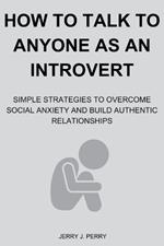 How To Talk To Anyone As An Introvert: Simple Strategies to Overcome Social Anxiety and Build Authentic Relationships