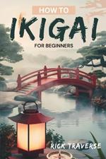 How To Ikigai For Beginners: A Practical Guide To Finding Balance, Fulfillment, And Happiness Through Japanese Wisdom.
