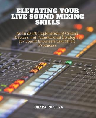 Elevating Your Live Sound Mixing Skills: An In depth Exploration of Crucial Devices and Foundational Strategies for Sound Engineers and Music Producers - Dhara Ru Silva - cover