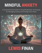 Mindful Anxiety: A Comprehensive Guide to Using Mindfulness Techniques for Managing Anxiety and Finding Inner Peace