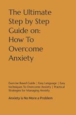 The Ultimate Step by Step Guide on: How To Overcome Anxiety: Anxiety is No More a Problem Exercise Based Guide Easy Language Easy techniques To Overcome Anxiety Practical Strategies for Managing Anxiety