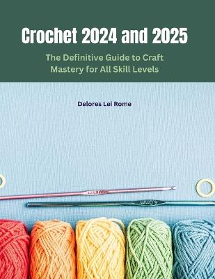 Crochet 2024 and 2025: The Definitive Guide to Craft Mastery for All Skill Levels - Delores Lei Rome - cover