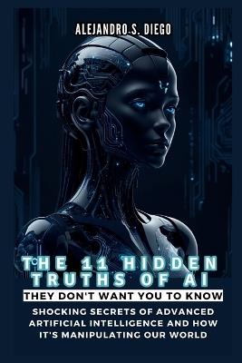THE 11 HIDDEN TRUTHS OF AI They Don't Want You to Know: Shocking Secrets of Advanced Artificial Intelligence and How It's Manipulating Our World - Alejandro S Diego - cover
