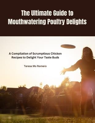 The Ultimate Guide to Mouthwatering Poultry Delights: A Compilation of Scrumptious Chicken Recipes to Delight Your Taste Buds - Teresa Mo Romero - cover