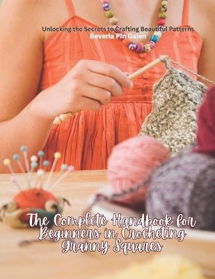 The Complete Handbook for Beginners in Crocheting Granny Squares: Unlocking the Secrets to Crafting Beautiful Patterns - Beverla Pin Galen - cover