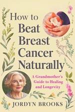 How to Beat Breast Cancer Naturally: A Grandmother's Guide to Healing and Longevity: Herbal Wisdom and Practical Tips for Mothers Over 40