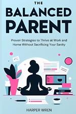 The Balanced Parent: Proven Strategies to Thrive at Work and Home Without Sacrificing Your Sanity