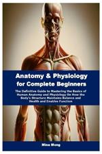 Anatomy & Physiology for Complete Beginners: The Definitive Guide to Mastering the Basics of Human Anatomy and Physiology On How the Body's Structure Maintains Balance and Health and Enables Function