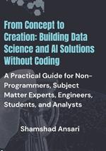 From Concept to Creation: Building Data Science and AI Solutions Without Coding: A Practical Guide for Non-Programmers, Subject Matter Experts, Engineers, Students, and Analysts