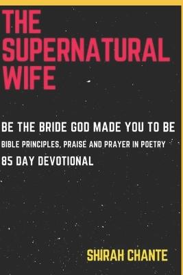 The Supernatural Wife: Be the Bride God Made You to Be. Bible Principles, Praise and Prayer in Poetry, 85 Day Devotional - Shirah Chante - cover