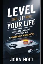 Level Up Your Life: 7 Steps To Upgrade Yourself And Be Financially Successful