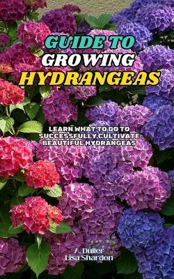 Guide to Growing Hydrangeas: Learn what to do to successfully cultivate beautiful hydrangeas - Lisa Shardon,A Duller - cover