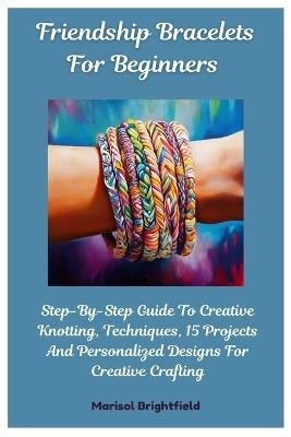 Friendship Bracelets For Beginners: Step-By-Step Guide To Creative Knotting, Techniques, 15 Projects And Personalized Designs For Creative Crafting - Marisol Brightfield - cover