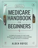 Medicare Handbook For Beginners: A Complete Guide to the Plans, Benefits, and Informed Choice Making for Better Health Coverage