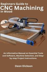 Beginners Guide to CNC Machining in Wood: An Informative Manual on Essential Tools and Software, Machine Selection, and Step-by-Step Project Instructions