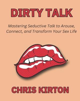 Dirty Talk: Mastering Seductive Talk to Arouse, Connect, and Transform Your Sex Life - Chris Kirton - cover