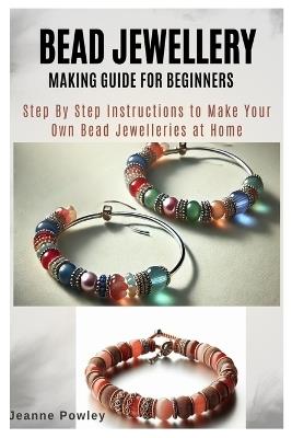 Bead Jewellery Making Guide for Beginners: Step By Step Instructions to Make Your Own Bead Jewelleries at Home - Jeanne Powley - cover