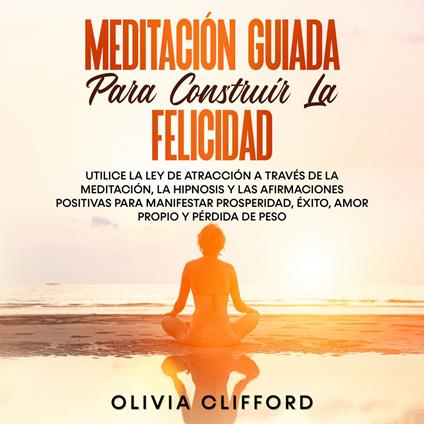 Meditación guiada para construir la felicidad: Utiliza la Ley de la atracción mediante la meditación, la hipnosis y las afirmaciones positivas para manifestar la prosperidad, el éxito, el amor propio y la pérdida de peso.