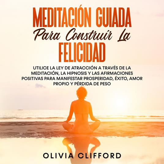 Meditación guiada para construir la felicidad: Utiliza la Ley de la atracción mediante la meditación, la hipnosis y las afirmaciones positivas para manifestar la prosperidad, el éxito, el amor propio y la pérdida de peso.