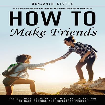 How to Make Friends: A Comprehensive Guide to Meeting New People (The Ultimate Guide on How to Socialize and How to Make Friends and Influence People)
