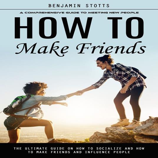 How to Make Friends: A Comprehensive Guide to Meeting New People (The Ultimate Guide on How to Socialize and How to Make Friends and Influence People)