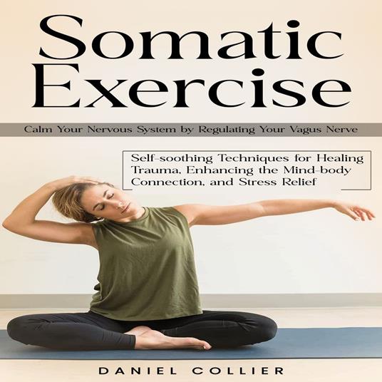 Somatic Exercise: Calm Your Nervous System by Regulating Your Vagus Nerve (Self-soothing Techniques for Healing Trauma, Enhancing the Mind-body Connection, and Stress Relief)