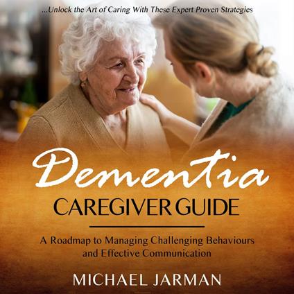 Dementia Caregiver Guide: Unlock the Art of Caring With These Expert Proven Strategies (A Roadmap to Managing Challenging Behaviours and Effective Communication)