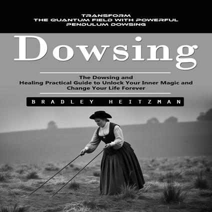 Dowsing: Transform the Quantum Field With Powerful Pendulum Dowsing (The Dowsing and Healing Practical Guide to Unlock Your Inner Magic and Change Your Life Forever)
