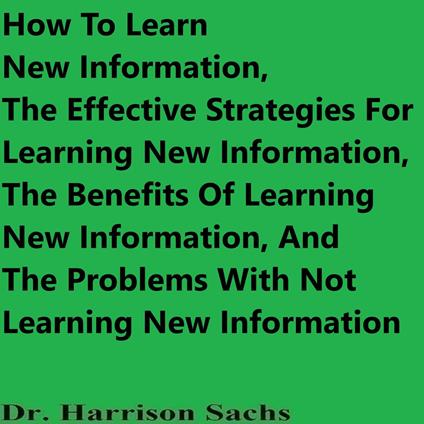 How To Learn New Information, The Effective Strategies For Learning New Information, The Benefits Of Learning New Information, And The Problems With Not Learning New Information