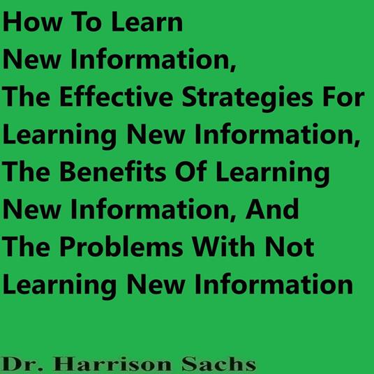 How To Learn New Information, The Effective Strategies For Learning New Information, The Benefits Of Learning New Information, And The Problems With Not Learning New Information