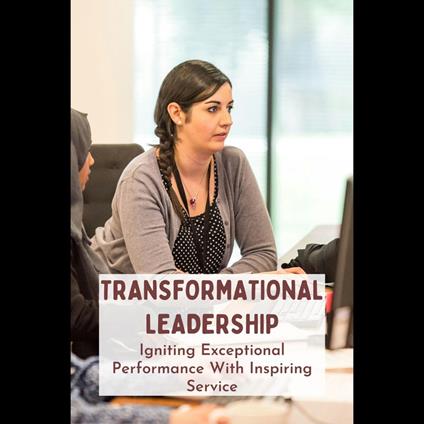 Transformational Leadership: Igniting Exceptional Performance With Inspiring Service