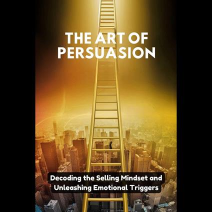 Art of Persuasion, The: Decoding the Selling Mindset and Unleashing Emotional Triggers