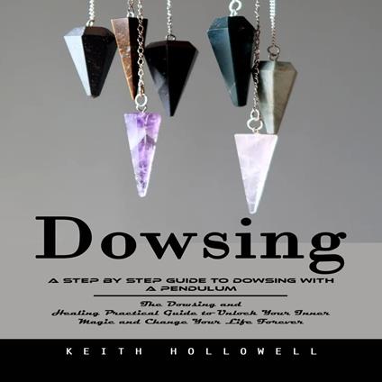 Dowsing: A Step by Step Guide to Dowsing With a Pendulum (The Dowsing and Healing Practical Guide to Unlock Your Inner Magic and Change Your Life Forever)