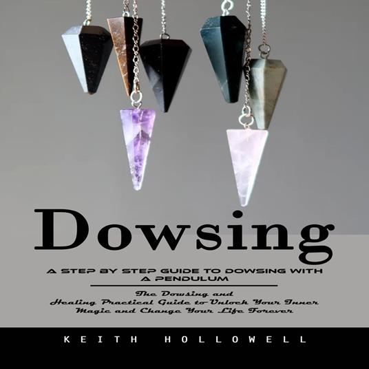 Dowsing: A Step by Step Guide to Dowsing With a Pendulum (The Dowsing and Healing Practical Guide to Unlock Your Inner Magic and Change Your Life Forever)