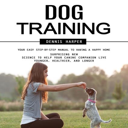 Dog Training: Your Easy Step-by-step Manual to Having a Happy Home (Surprising New Science to Help Your Canine Companion Live Younger, Healthier, and Longer)