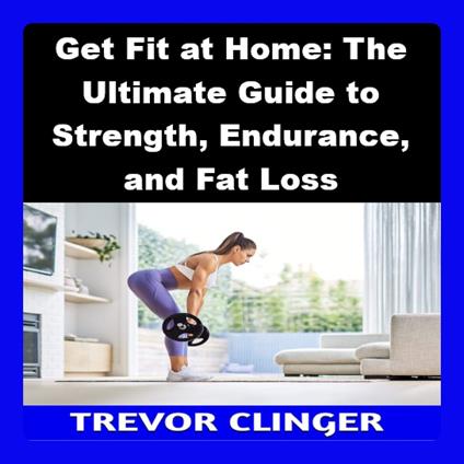 Get Fit at Home: The Ultimate Guide to Strength, Endurance, and Fat Loss