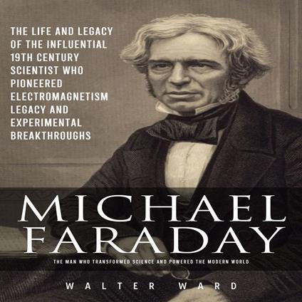 Michael Faraday: The Man Who Transformed Science and Powered the Modern World (The Life and Legacy of the Influential 19th Century Scientist Who Pioneered Electromagnetism Legacy and Experimental Breakthroughs)