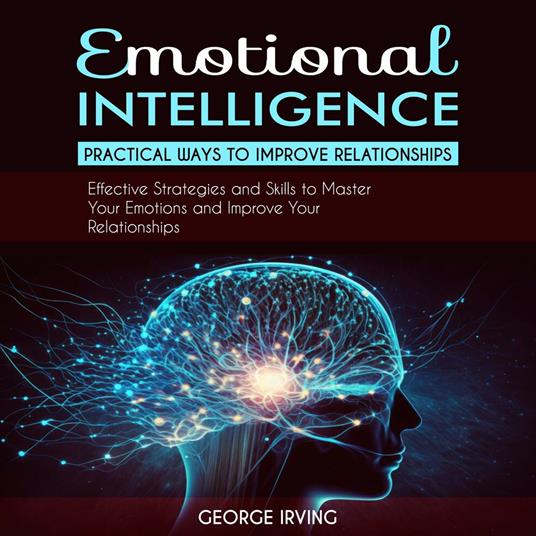 Emotional Intelligence: Practical Ways to Improve Relationships (Effective Strategies and Skills to Master Your Emotions and Improve Your Relationships)