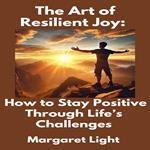 Art of Resilient Joy, The: How to Stay Positive Through Life’s Challenges