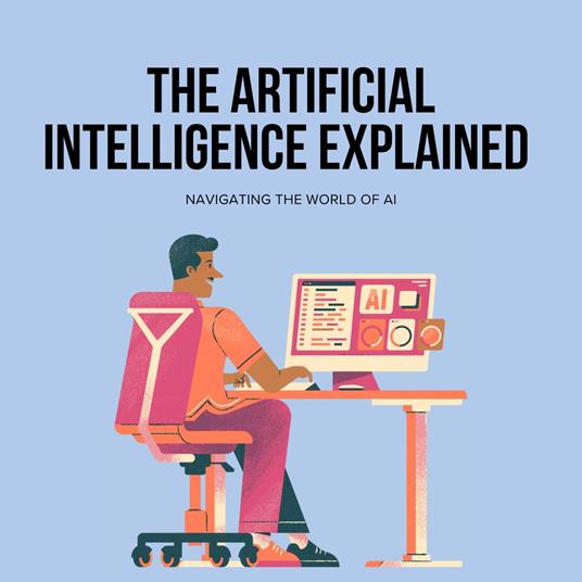 Artificial Intelligence, The: Explained Navigating the World of AI