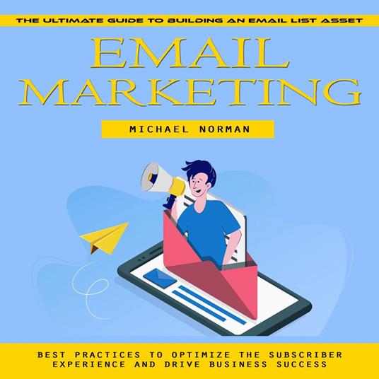 Email Marketing: The Ultimate Guide to Building an Email List Asset (Best Practices to Optimize the Subscriber Experience and Drive Business Success)