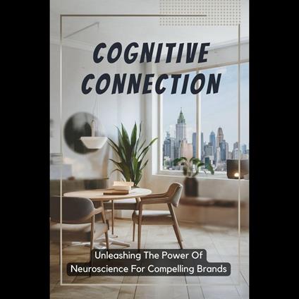 Cognitive Connection: Unleashing The Power Of Neuroscience For Compelling Brands