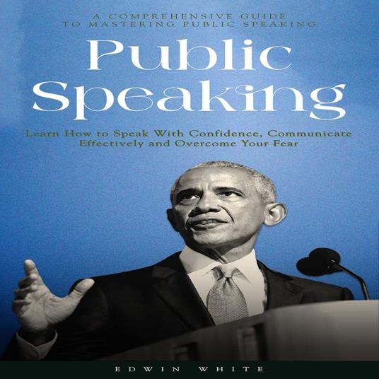 Public Speaking: A Comprehensive Guide to Mastering Public Speaking (Learn How to Speak With Confidence, Communicate Effectively and Overcome Your Fear)