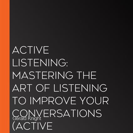 Active Listening: Mastering the Art of Listening to Improve Your Conversations (Active Listening Skills, a Practical Approach to Improve Understanding and Better Connect With Others)