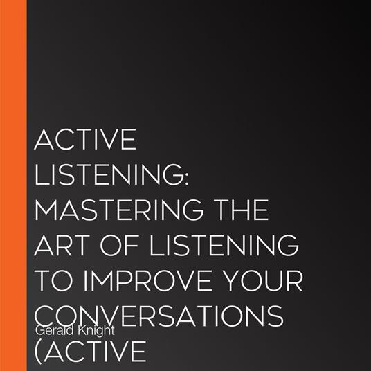 Active Listening: Mastering the Art of Listening to Improve Your Conversations (Active Listening Skills, a Practical Approach to Improve Understanding and Better Connect With Others)